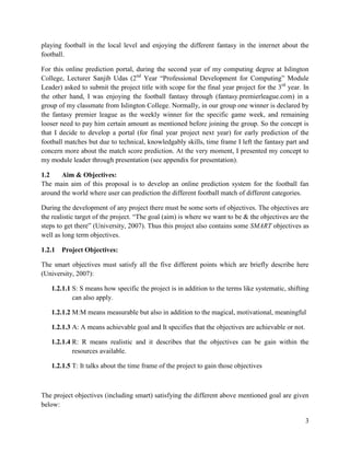3
playing football in the local level and enjoying the different fantasy in the internet about the
football.
For this online prediction portal, during the second year of my computing degree at Islington
College, Lecturer Sanjib Udas (2nd
Year “Professional Development for Computing” Module
Leader) asked to submit the project title with scope for the final year project for the 3rd
year. In
the other hand, I was enjoying the football fantasy through (fantasy.premierleague.com) in a
group of my classmate from Islington College. Normally, in our group one winner is declared by
the fantasy premier league as the weekly winner for the specific game week, and remaining
looser need to pay him certain amount as mentioned before joining the group. So the concept is
that I decide to develop a portal (for final year project next year) for early prediction of the
football matches but due to technical, knowledgably skills, time frame I left the fantasy part and
concern more about the match score prediction. At the very moment, I presented my concept to
my module leader through presentation (see appendix for presentation).
1.2 Aim & Objectives:
The main aim of this proposal is to develop an online prediction system for the football fan
around the world where user can prediction the different football match of different categories.
During the development of any project there must be some sorts of objectives. The objectives are
the realistic target of the project. “The goal (aim) is where we want to be & the objectives are the
steps to get there” (University, 2007). Thus this project also contains some SMART objectives as
well as long term objectives.
1.2.1 Project Objectives:
The smart objectives must satisfy all the five different points which are briefly describe here
(University, 2007):
1.2.1.1 S: S means how specific the project is in addition to the terms like systematic, shifting
can also apply.
1.2.1.2 M:M means measurable but also in addition to the magical, motivational, meaningful
1.2.1.3 A: A means achievable goal and It specifies that the objectives are achievable or not.
1.2.1.4 R: R means realistic and it describes that the objectives can be gain within the
resources available.
1.2.1.5 T: It talks about the time frame of the project to gain those objectives
The project objectives (including smart) satisfying the different above mentioned goal are given
below:
 