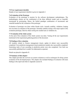 102
7.5 User requirement checklist
Sample of user requirement checklist is given in Appendix I.
7.6 Evaluation of the Prototype
Evaluation of the prototype is monitor by the software development methodologies. The
methodologies chosen are the combination of the three different model such as waterfall,
incremental & prototyping. Hence, the hybrid paradigm combination of incremental and
waterfall needed for the evaluation of the prototype.
Evaluation of prototype was done within friends circle. Actually usability, validation, looping
test was done as evaluation of the prototype. Normally usability testing is the major aspect in the
evaluation prototype, likewise others testing also needed suck as validation etc.
7.7 Evaluation of the whole system
At the end of the evaluation of the whole system was done. Testing all the user requirements
mentioned in the requirement gathering portion of the document.
7.8 Findings of the evaluation
All modules related to fixtures management (insert, update & delete) were successfully
completed. User prediction management (insert prediction) module also successfully completed.
Generating ranks of user according to prediction points were also completed. User feed was
successfully published but it couldn’t be elaborated as expected.
Details are placed in Appendix II.
7.9 Summary of this chapter
This chapter provides the overview on system evaluation as well as techniques for doing system
evaluation of the developed project. This chapter also included findings of evaluation with main
findings in the report and other in Appendix section II.
 