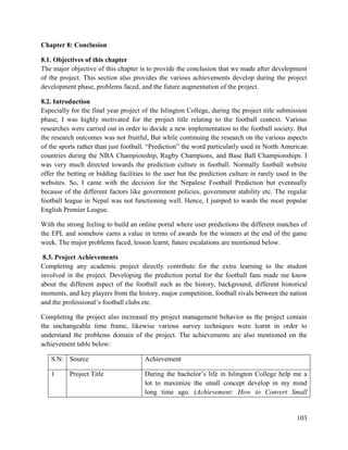 103
Chapter 8: Conclusion
8.1. Objectives of this chapter
The major objective of this chapter is to provide the conclusion that we made after development
of the project. This section also provides the various achievements develop during the project
development phase, problems faced, and the future augmentation of the project.
8.2. Introduction
Especially for the final year project of the Islington College, during the project title submission
phase, I was highly motivated for the project title relating to the football context. Various
researches were carried out in order to decide a new implementation to the football society. But
the research outcomes was not fruitful, But while continuing the research on the various aspects
of the sports rather than just football. “Prediction” the word particularly used in North American
countries during the NBA Championship, Rugby Champions, and Base Ball Championships. I
was very much directed towards the prediction culture in football. Normally football website
offer the betting or bidding facilities to the user but the prediction culture in rarely used in the
websites. So, I came with the decision for the Nepalese Football Prediction but eventually
because of the different factors like government policies, government stability etc. The regular
football league in Nepal was not functioning well. Hence, I jumped to wards the most popular
English Premier League.
With the strong feeling to build an online portal where user predictions the different matches of
the EPL and somehow earns a value in terms of awards for the winners at the end of the game
week. The major problems faced, lesson learnt, future escalations are mentioned below.
8.3. Project Achievements
Completing any academic project directly contribute for the extra learning to the student
involved in the project. Developing the prediction portal for the football fans made me know
about the different aspect of the football such as the history, background, different historical
moments, and key players from the history, major competition, football rivals between the nation
and the professional’s football clubs etc.
Completing the project also increased my project management behavior as the project contain
the unchangeable time frame, likewise various survey techniques were learnt in order to
understand the problems domain of the project. The achievements are also mentioned on the
achievement table below:
S.N: Source Achievement
1 Project Title During the bachelor’s life in Islington College help me a
lot to maximize the small concept develop in my mind
long time ago. (Achievement: How to Convert Small
 