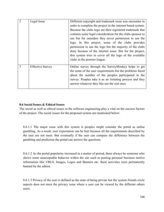 106
2 Legal Issue Different copyright and trademark issue was encounter in
order to complete the project in the internet based system.
Because the clubs logo are their registered trademark that
contains some legal consideration for the clubs sponsor to
use but for outsiders they never permission to use the
logo. In this project, some of the clubs provides
permission to use the logo but the majority of the clubs
deny because of the internet issue. But for the project,
this system tries to cover all the logo of the available
clubs in the premier league.
3 Effective Survey Online survey through the SurveyMonkey helps to get
the some of the user requirements but the problems faced
about the number of the peoples participated in the
survey. Peoples take it as an irritating process and they
answer whatever they like not the real ones.
8.6 Social Issues & Ethical Issues
The social as well as ethical issues in the software engineering play a vital on the success factors
of the project. The social issues for the proposed system are mentioned below:
8.6.1.1 The major issue with this system is peoples might consider the portal as online
gambling. As a result, user expectation can be hurt because all the requirements described by
the user are not meet. But eventually if the user can compare the difference between the
gambling and prediction the portal can answer the questions.
8.6.1.2 As the portal popularity increased in a matter of period, there always be someone who
shows some unacceptable behavior within the site such as posting personal business motive
information like URLS, Images, Logos and Banners etc. these activities were permanently
banned by the admin.
8.6.1.3 Privacy of the user is defined as the state of being private but the system friends circle
aspects does not meet the privacy issue where a user can be viewed by the different others
users.
 