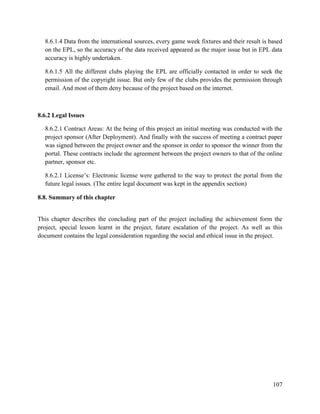 107
8.6.1.4 Data from the international sources, every game week fixtures and their result is based
on the EPL, so the accuracy of the data received appeared as the major issue but in EPL data
accuracy is highly undertaken.
8.6.1.5 All the different clubs playing the EPL are officially contacted in order to seek the
permission of the copyright issue. But only few of the clubs provides the permission through
email. And most of them deny because of the project based on the internet.
8.6.2 Legal Issues
8.6.2.1 Contract Areas: At the being of this project an initial meeting was conducted with the
project sponsor (After Deployment). And finally with the success of meeting a contract paper
was signed between the project owner and the sponsor in order to sponsor the winner from the
portal. These contracts include the agreement between the project owners to that of the online
partner, sponsor etc.
8.6.2.1 License’s: Electronic license were gathered to the way to protect the portal from the
future legal issues. (The entire legal document was kept in the appendix section)
8.8. Summary of this chapter
This chapter describes the concluding part of the project including the achievement form the
project, special lesson learnt in the project, future escalation of the project. As well as this
document contains the legal consideration regarding the social and ethical issue in the project.
 