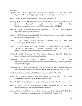 108
References
24point0. (n.d.). Rapid Application Development. Retrieved 12 01, 2013, from
http://www.24point0.com/ppt-shop/rapid-application-development-powerpoint/
Batty, C. (2004). Kings of the Kings Road. Vision Sports Publishing Ltd.
Browning, P., & Lowndes, M. (2001, September). JISC TechWatch Report:Content Management
System. Retrieved April 19, 2012, from
http://pozi.dsic.upv.es/spw/viejo/content%20management/tsw_01-02.pdf
Burke, B. (2008). Prediction Methodology. Retrieved 12 20, 2013, from Wikipedia:
http://en.wikipedia.org/wiki/Prediction
Capita, H. (2005). Premier League Football. Research into viewing trends, stadium attendace,
fans preferences and behaviour, 5-70.
Centre, T. S. (2008). Football Passions. Retrieved May 7, 2012, from
www.sirc.org/football/football_passions.pdf
Christ, F. E. (2010, August). FANTASY FOOTBALL: ANALYZING FANTASY THEMES IN
AMERICA'S RHETORICAL PASTIME. Retrieved May 6, 2012, from
ksu.edu.sa/sites/KSUArabic/Research/ncys/Documents/r126.pdf
Copley, S. (n.d.). Evaluating the New System. Retrieved Dec 26, 2012, from
http://www.igcseict.info/theory/8/eval/index.html
Corporation, H. H. (2010). Retrieved April 17, 2012, from
http://www.csulb.edu/committees/webcomm/hannonhill/Hannon_Hill_Content_Manage
ment_White_Paper.pdf
Corporation, N. G. (2007, November 27). RISK MANAGEMENT PLAN. Retrieved April 19,
2012, from http://interop.mt.gov/content/docs/IM_Risk_Management_Plan_v4_0.pdf
Cox, R., Russell, D., & Vamplew, W. (2002). Encyclopedia of British Football.
Design, R. F. (2012). Resources For Web Design. Retrieved May 7, 2012, from
www.kayodeok.btinternet.co.uk/favorites/webdesign.htm
Dwyer, B. (2011). Divided Loyalty. An Analysis of Fantasy Football & Fan Involvement, 447.
edailylife. (2013). List of Best Football Website. Retrieved 12 16, 2013, from
http://www.edailylife.com/sports/best-football-websites/
Education, P. t. (n.d.). Risk Assessment & Risk Management. Retrieved April 19, 2012, from
http://www.pathways.cu.edu.eg/subpages/downloads/Risk_Chapter_1.pdf
 