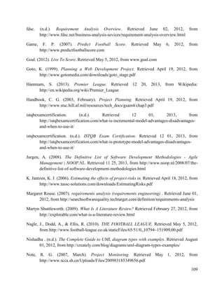109
fdsc. (n.d.). Requirement Analysis Overview. Retrieved June 02, 2012, from
http://www.fdsc.net/business-analysis-sevices/requirement-analysis-overview.html
Game, F. P. (2007). Predict Football Score. Retrieved May 6, 2012, from
http://www.predictfootballscore.com
Goal. (2012). Live To Score. Retrieved May 5, 2012, from www.goal.com
Goto, K. (1999). Planning a Web Development Project. Retrieved April 19, 2012, from
http://www.gotomedia.com/downloads/goto_stage.pdf
Hammam, S. (2013). Premier League. Retrieved 12 20, 2013, from Wikipedia:
http://en.wikipedia.org/wiki/Premier_League
Handbook, C. G. (2003, February). Project Planning. Retrieved April 19, 2012, from
http://www.stsc.hill.af.mil/resources/tech_docs/gsam4/chap3.pdf
istqbexamcertification. (n.d.). Retrieved 12 01, 2013, from
http://istqbexamcertification.com/what-is-incremental-model-advantages-disadvantages-
and-when-to-use-it/
istqbexamcertification. (n.d.). ISTQB Exam Certification. Retrieved 12 01, 2013, from
http://istqbexamcertification.com/what-is-prototype-model-advantages-disadvantages-
and-when-to-use-it/
Jurgen, A. (2008). The Definitive List of Software Development Methodologies - Agile
Management | NOOP.NL. Retrieved 11 25, 2013, from http://www.noop.nl/2008/07/the-
definitive-list-of-software-development-methodologies.html
K. Jantzen, K. J. (2006). Estimating the effects of project risks in. Retrieved April 18, 2012, from
http://www.tassc-solutions.com/downloads/EstimatingRisks.pdf
Margaret Rouse. (2007). requirements analysis (requirements engineering) . Retrieved June 01,
2012, from http://searchsoftwarequality.techtarget.com/definition/requirements-analysis
Martyn Shuttleworth. (2009). What Is A Literature Review? Retrieved February 27, 2012, from
http://explorable.com/what-is-a-literature-review.html
Nagle, J., Dodd, A., & Ellis, R. (2010). THE FOOTBALL LEAGUE. Retrieved May 5, 2012,
from http://www.football-league.co.uk/staticFiles/65/51/0,,10794~151909,00.pdf
Nishadha . (n.d.). The Complete Guide to UML diagram types with examples. Retrieved August
01, 2012, from http://creately.com/blog/diagrams/uml-diagram-types-examples/
Note, R. G. (2007, March). Project Monitoring. Retrieved May 1, 2012, from
http://www.scca.sh.cn/Uploads/Files/200983185349656.pdf
 