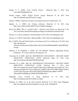 110
Predict, T. F. (2005). Total Football Predict . Retrieved May 7, 2012, from
www.totalfootballpredict.com
Premier League. (1992). English Premier League. Retrieved 12 20, 2013, from
http://en.wikipedia.org/wiki/Premier_League
Purcell, J. (2008). Comparison of software development lifecycle methodologies, 2-6.
Quadari, A. A. (2005). fact Finding techniques. Retrieved 12 25, 2013, from
http://www.scribd.com/doc/6902721/Fact-Finding-Techniques
Rouse, M. (2007). What is waterfall model? - Definition from WhatIs.com. Retrieved 11 26,
2013, from http://searchsoftwarequality.techtarget.com/definition/waterfall-model
Services, A. I. (2011). playfantacy. Retrieved May 6, 2012, from www.playfantacy.com
Services, A. I. (2011). PlayFantacy. Retrieved May 2, 2012, from www.playfantacy.com
Sky, S. (2007). Waterfall Method Software Development Life Cycle. Retrieved 11 26, 2013, from
http://skysigal.xact-
solutions.com/Resources/SoftwareDevLifeCycle/WaterfallMethodSDLC/tabid/600/Defa
ult.aspx
Sullivan, P., & Fitzpatrick, J. (2002). An "On Demand" Software Engineering Process
Perspective. 21st Century Software Development, 5-6.
University, B. S. (2007, April 24). PERFORMANCE MANAGEMENT –CREATING SMART
OBJECTIVES: PARTICIPANT GUIDE. Retrieved April 18, 2012, from
http://hrs.boisestate.edu/td/pdf/SMARTgoals.pdf
University, B. S. (2007, April 24). PERFORMANCE MANAGEMENT –CREATING SMART
OBJECTIVES: PARTICIPANT GUIDE. Retrieved May 7, 2012, from
http://www.google.com.np/url?sa=t&rct=j&q=project+planning+smart+objectives++for+
retaurant+management+system+df&source=web&cd=2&ved=0CCQQFjAB&url=http%3
A%2F%2Fhrs.boisestate.edu%2Ftd%2Fpdf%2FSMARTgoals.pdf&ei=w4GRT-
2tGsryrQfNt7mZBQ&usg=AFQjCNGeQ39KHsYElzI
Wikipedia. (n.d.). Football In Nepal. Retrieved 12 15, 2013, from
http://en.wikipedia.org/wiki/Football_in_Nepal
Williams, G. (1994). Use of the Word Football. Retrieved 12 12, 2013, from Wikipedia:
http://en.wikipedia.org/wiki/Football#Use_of_the_word_.22football.22
 