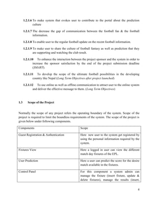 4
1.2.1.6 To make system that evokes user to contribute to the portal about the prediction
culture
1.2.1.7 The decrease the gap of communication between the football fan & the football
information.
1.2.1.8 To enable user to the regular football update on the recent football information.
1.2.1.9 To make user to share the culture of football fantasy as well as prediction that they
are supporting and watching the club result.
1.2.1.10 To enhance the interaction between the project sponsor and the system in order to
increase the sponsor satisfaction by the end of the project submission deadline
(SMART).
1.2.1.11 To develop the scope of the ultimate football possibilities in the developing
country like Nepal (Long Term Objectives after project launched)
1.2.1.12 To use online as well as offline communication to attract user to the online system
and deliver the effective message to them. (Long Term Objectives)
1.3 Scope of the Project
Normally the scope of any project refers the operating boundary of the system. Scope of the
project is required to limit the boundless requirements of the system. The scope of the project is
given below under following components.
Components Scope
Guest Registration & Authentication Here new user to the system get registered by
using the personal information required by the
system.
Fixtures View Here a logged in user can view the different
match day fixtures of the EPL.
User Prediction Here a user can predict the score for the desire
match available in the fixtures.
Control Panel For this component a system admin can
manage the fixture (insert fixture, update &
delete fixtures), manage the results (insert,
 