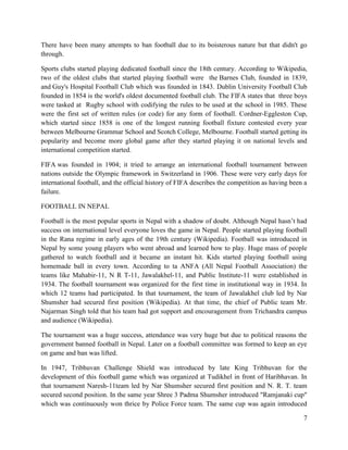 7
There have been many attempts to ban football due to its boisterous nature but that didn't go
through.
Sports clubs started playing dedicated football since the 18th century. According to Wikipedia,
two of the oldest clubs that started playing football were the Barnes Club, founded in 1839,
and Guy's Hospital Football Club which was founded in 1843. Dublin University Football Club
founded in 1854 is the world's oldest documented football club. The FIFA states that three boys
were tasked at Rugby school with codifying the rules to be used at the school in 1985. These
were the first set of written rules (or code) for any form of football. Cordner-Eggleston Cup,
which started since 1858 is one of the longest running football fixture contested every year
between Melbourne Grammar School and Scotch College, Melbourne. Football started getting its
popularity and become more global game after they started playing it on national levels and
international competition started.
FIFA was founded in 1904; it tried to arrange an international football tournament between
nations outside the Olympic framework in Switzerland in 1906. These were very early days for
international football, and the official history of FIFA describes the competition as having been a
failure.
FOOTBALL IN NEPAL
Football is the most popular sports in Nepal with a shadow of doubt. Although Nepal hasn’t had
success on international level everyone loves the game in Nepal. People started playing football
in the Rana regime in early ages of the 19th century (Wikipedia). Football was introduced in
Nepal by some young players who went abroad and learned how to play. Huge mass of people
gathered to watch football and it became an instant hit. Kids started playing football using
homemade ball in every town. According to ta ANFA (All Nepal Football Association) the
teams like Mahabir-11, N R T-11, Jawalakhel-11, and Public Institute-11 were established in
1934. The football tournament was organized for the first time in institutional way in 1934. In
which 12 teams had participated. In that tournament, the team of Jawalakhel club led by Nar
Shumsher had secured first position (Wikipedia). At that time, the chief of Public team Mr.
Najarman Singh told that his team had got support and encouragement from Trichandra campus
and audience (Wikipedia).
The tournament was a huge success, attendance was very huge but due to political reasons the
government banned football in Nepal. Later on a football committee was formed to keep an eye
on game and ban was lifted.
In 1947, Tribhuvan Challenge Shield was introduced by late King Tribhuvan for the
development of this football game which was organized at Tudikhel in front of Haribhavan. In
that tournament Naresh-11team led by Nar Shumsher secured first position and N. R. T. team
secured second position. In the same year Shree 3 Padma Shumsher introduced "Ramjanaki cup"
which was continuously won thrice by Police Force team. The same cup was again introduced
 