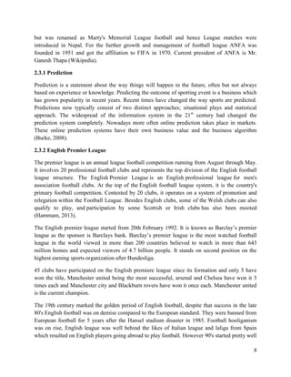 8
but was renamed as Marty's Memorial League football and hence League matches were
introduced in Nepal. For the further growth and management of football league ANFA was
founded in 1951 and got the affiliation to FIFA in 1970. Current president of ANFA is Mr.
Ganesh Thapa (Wikipedia).
2.3.1 Prediction
Prediction is a statement about the way things will happen in the future, often but not always
based on experience or knowledge. Predicting the outcome of sporting event is a business which
has grown popularity in recent years. Recent times have changed the way sports are predicted.
Predictions now typically consist of two distinct approaches; situational plays and statistical
approach. The widespread of the information system in the 21st
century had changed the
prediction system completely. Nowadays more often online prediction takes place in markets.
These online prediction systems have their own business value and the business algorithm
(Burke, 2008).
2.3.2 English Premier League
The premier league is an annual league football competition running from August through May.
It involves 20 professional football clubs and represents the top division of the English football
league structure. The English Premier League is an English professional league for men's
association football clubs. At the top of the English football league system, it is the country's
primary football competition. Contested by 20 clubs, it operates on a system of promotion and
relegation within the Football League. Besides English clubs, some of the Welsh clubs can also
qualify to play, and participation by some Scottish or Irish clubs has also been mooted
(Hammam, 2013).
The English premier league started from 20th February 1992. It is known as Barclay’s premier
league as the sponsor is Barclays bank. Barclay’s premier league is the most watched football
league in the world viewed in more than 200 countries believed to watch in more than 643
million homes and expected viewers of 4.7 billion people. It stands on second position on the
highest earning sports organization after Bundesliga.
45 clubs have participated on the English premiere league since its formation and only 5 have
won the title, Manchester united being the most successful, arsenal and Chelsea have won it 3
times each and Manchester city and Blackburn rovers have won it once each. Manchester united
is the current champion.
The 19th century marked the golden period of English football, despite that success in the late
80's English football was on demise compared to the European standard. They were banned from
European football for 5 years after the Hansel stadium disaster in 1985. Football hooliganism
was on rise, English league was well behind the likes of Italian league and laliga from Spain
which resulted on English players going abroad to play football. However 90's started pretty well
 