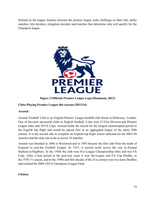 10
Defined as the league matches between the premier league clubs challenge on their title, derby
matches, title deciders, relegation deciders and matches that determine who will qualify for the
Champion league.
Figure 2 Officials Premier League Logo (Hammam, 2013)
Clubs Playing Premier League this seasons (2013/14)
Arsenal
Arsenal Football Club is an English Premier League football club based in Holloway, London.
One of the most successful clubs in English football, it has won 13 First Division and Premier
League titles and 10 FA Cups. Arsenal holds the record for the longest uninterrupted period in
the English top flight and would be placed first in an aggregated league of the entire 20th
century. It is the second side to complete an English top flight season unbeaten (in the 2003–04
seasons) and the only one to do so across 38 matches.
Arsenal was founded in 1886 in Woolwich and in 1893 became the first club from the south of
England to join the Football League. In 1913, it moved north across the city to Arsenal
Stadium in Highbury. In the 1930s the club won five League Championship titles and two FA
Cups. After a lean period in the post-war years it won the League and FA Cup Double, in
the 1970–71 season, and in the 1990s and first decade of the 21st century won two more Doubles
and reached the 2006 UEFA Champions League Final.
Chelsea
 