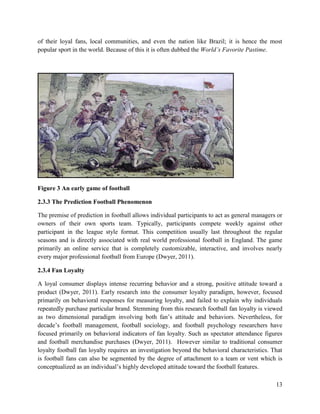 13
of their loyal fans, local communities, and even the nation like Brazil; it is hence the most
popular sport in the world. Because of this it is often dubbed the World’s Favorite Pastime.
Figure 3 An early game of football
2.3.3 The Prediction Football Phenomenon
The premise of prediction in football allows individual participants to act as general managers or
owners of their own sports team. Typically, participants compete weekly against other
participant in the league style format. This competition usually last throughout the regular
seasons and is directly associated with real world professional football in England. The game
primarily an online service that is completely customizable, interactive, and involves nearly
every major professional football from Europe (Dwyer, 2011).
2.3.4 Fan Loyalty
A loyal consumer displays intense recurring behavior and a strong, positive attitude toward a
product (Dwyer, 2011). Early research into the consumer loyalty paradigm, however, focused
primarily on behavioral responses for measuring loyalty, and failed to explain why individuals
repeatedly purchase particular brand. Stemming from this research football fan loyalty is viewed
as two dimensional paradigm involving both fan’s attitude and behaviors. Nevertheless, for
decade’s football management, football sociology, and football psychology researchers have
focused primarily on behavioral indicators of fan loyalty. Such as spectator attendance figures
and football merchandise purchases (Dwyer, 2011). However similar to traditional consumer
loyalty football fan loyalty requires an investigation beyond the behavioral characteristics. That
is football fans can also be segmented by the degree of attachment to a team or vent which is
conceptualized as an individual’s highly developed attitude toward the football features.
 