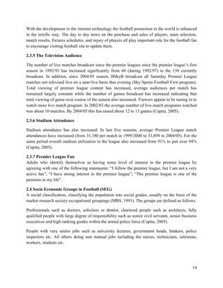 14
With the development in the internet technology the football promotion in the world is enhanced
in the terrific way. The day to day news on the purchase and sales of players, team selection,
match results, fixtures schedules, and injury of players all play important role for the football fan
to encourage visiting football site to update them.
2.3.5 The Television Audience
The number of live matches broadcast since the premier leagues since the premier league’s first
season in 1992/93 has increased significantly from 60 (during 1992/97) to the 138 currently
broadcast. In addition, since 2004/05 season, BSkyB broadcast all Saturday Premier League
matches not televised live on a near-live basis that evening (Sky Sports Football First program).
Total viewing of premier league content has increased, average audiences per match has
remained largely constant while the number of games broadcast has increased indicating that
total viewing of game over course of the season also increased. Viewers appear to be tuning in to
watch more live match program. In 2002/03 the average number of live match programs watched
was about 10 matches. By 2004/05 this has raised about 12 to 13 games (Capita, 2005).
2.3.6 Stadium Attendance
Stadium attendance has also increased. In last five seasons, average Premier League match
attendances have increased (from 31,180 per match in 1999/2000 to 33,899 in 2004/05). For the
same period overall stadium utilization in the league also increased from 91% to just over 94%
(Capita, 2005).
2.3.7 Premier League Fan
Adults who identify themselves as having some level of interest in the premier league by
agreeing with one of the following statements: “I follow the premier league, but I am not a very
active fan”; “I have strong interest in the premier league”; “The premier league is one of the
passions in my life”.
2.4 Socio Economic Groups in Football (SEG)
A social classification, classifying the population into social grades, usually on the basis of the
market research society occupational groupings (MRS, 1991). The groups are defined as follows:
Professionals such as doctors, solicitors or dentist, chartered people such as architects; fully
qualified people with large degree of responsibility such as senior civil servants, senior business
executives and high ranking grades within the armed police force (Capita, 2005).
People with very senior jobs such as university lectures, government heads, bankers, police
inspectors etc. All others doing non manual jobs including the nurses, technicians, salesman,
workers, students etc.
 