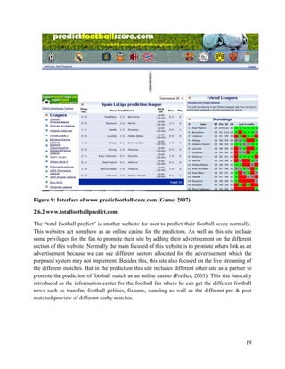 19
Figure 9: Interface of www.predicfootballscore.com (Game, 2007)
2.6.2 www.totalfootballpredict.com:
The “total football predict” is another website for user to predict their football score normally.
This websites act somehow as an online casino for the predictors. As well as this site include
some privileges for the fan to promote their site by adding their advertisement on the different
section of this website. Normally the main focused of this website is to promote others link as an
advertisement because we can see different sectors allocated for the advertisement which the
purposed system may not implement. Besides this, this site also focused on the live streaming of
the different matches. But in the prediction this site includes different other site as a partner to
promote the prediction of football match as an online casino (Predict, 2005). This site basically
introduced as the information center for the football fan where he can get the different football
news such as transfer, football politics, fixtures, standing as well as the different pre & post
matched preview of different derby matches.
 