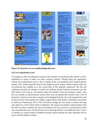 20
Figure 10: Interface of www.totalfootballpredict.com
2.6.3 www.playfantacy.com:
As compare to other site taking the account of the football score prediction this website is of low
quantitative in terms of others two above mention websites. Though being low quantitative
website (www.playfantacy.com) is able to handle all the user prediction from English premier
leagues. This website specially based on the English premier leagues. Others leagues match are
not predicted here initially as to the current date of this proposal submission. But this site
sometimes provides the interface to predict the different special football tournaments just like
SAF Games, Euro Cup etc. this features makes the stability of the site stronger as others. Also
this site includes an advertisement section where user can upload their business link to for its
promotion. Likewise some basic concepts can be dragged from this site to the purposed site such
as the provision of the regular news update, leagues points table display, individuals user profile
etc (Services, PlayFantacy, 2011). This will help to manage the new system to achieve the long
term objectives of the website after it completion. The unique user profile is special features that
the other two above mention site does not include & only user account is activated from where
user can predict the score. Finally for this site no ticketing facilities is available here that’s why it
is consider as a serious matter of problems because match ticketing also play important role for
user to surf the different website.
 