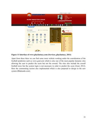 21
Figure 11 Interface of www.playfantacy.com (Services, playfantacy, 2011)
Apart from these there we can find some more website working under the consideration of the
football prediction such as www.goal.com which is also one of the most popular dynamic sites
allowing the user to predict the score but not the reward. The sites also include the overall
football news but the system login is not necessary in order to predict the score (Goal, 2012).
Here the commenting section also implemented which is also purposed to design in the new
system (Bhakundo.com).
 