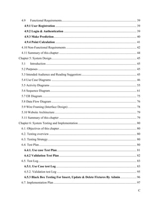 C
4.9 Functional Requirements................................................................................................ 39
4.9.1 User Registration ........................................................................................................ 39
4.9.2 Login & Authentication ............................................................................................. 39
4.9.3 Make Prediction.......................................................................................................... 40
4.9.4 Point Calculation ........................................................................................................ 41
4.10 Non-Functional Requirements .......................................................................................... 42
4.11 Summary of this chapter ................................................................................................... 44
Chapter 5: System Design............................................................................................................. 45
5.1 Introduction.................................................................................................................... 45
5.2 Purposes .............................................................................................................................. 45
5.3 Intended Audience and Reading Suggestion:...................................................................... 45
5.4 Use Case Diagrams ............................................................................................................. 46
5.5 Activity Diagrams ............................................................................................................... 55
5.6 Sequence Diagram............................................................................................................... 61
5.7 ER Diagram......................................................................................................................... 75
5.8 Data Flow Diagram............................................................................................................. 76
5.9 Wire Framing (Interface Design)........................................................................................ 78
5.10 Website Architecture......................................................................................................... 79
5.11 Summary of this chapter ................................................................................................... 79
Chapter 6: System Testing and Implementation........................................................................... 80
6.1. Objectives of this chapter................................................................................................... 80
6.2. Testing overview................................................................................................................ 80
6.3. Testing Strategy.................................................................................................................. 80
6.4. Test Plan............................................................................................................................. 80
6.4.1. Use case Test Plan...................................................................................................... 81
6.4.2 Validation Test Plan................................................................................................... 82
6.5. Test Log.............................................................................................................................. 83
6.5.1. Use Case test Log ....................................................................................................... 83
6.5.2. Validation test Log ...................................................................................................... 95
6.5.3 Black Box Testing For Insert, Update & Delete Fixtures By Admin..................... 96
6.7. Implementation Plan .......................................................................................................... 97
 