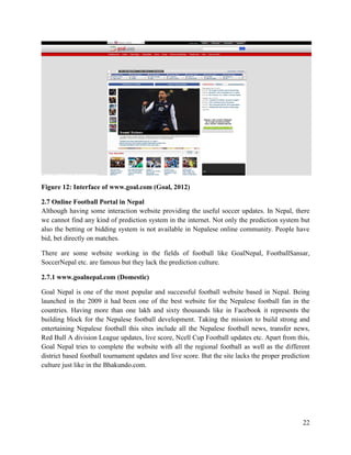 22
Figure 12: Interface of www.goal.com (Goal, 2012)
2.7 Online Football Portal in Nepal
Although having some interaction website providing the useful soccer updates. In Nepal, there
we cannot find any kind of prediction system in the internet. Not only the prediction system but
also the betting or bidding system is not available in Nepalese online community. People have
bid, bet directly on matches.
There are some website working in the fields of football like GoalNepal, FootballSansar,
SoccerNepal etc. are famous but they lack the prediction culture.
2.7.1 www.goalnepal.com (Domestic)
Goal Nepal is one of the most popular and successful football website based in Nepal. Being
launched in the 2009 it had been one of the best website for the Nepalese football fan in the
countries. Having more than one lakh and sixty thousands like in Facebook it represents the
building block for the Nepalese football development. Taking the mission to build strong and
entertaining Nepalese football this sites include all the Nepalese football news, transfer news,
Red Bull A division League updates, live score, Ncell Cup Football updates etc. Apart from this,
Goal Nepal tries to complete the website with all the regional football as well as the different
district based football tournament updates and live score. But the site lacks the proper prediction
culture just like in the Bhakundo.com.
 