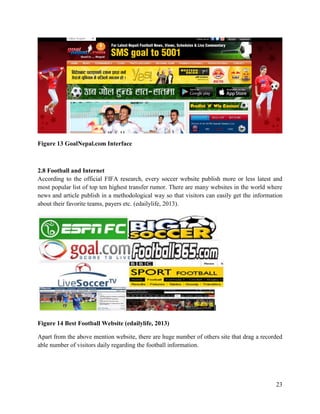 23
Figure 13 GoalNepal.com Interface
2.8 Football and Internet
According to the official FIFA research, every soccer website publish more or less latest and
most popular list of top ten highest transfer rumor. There are many websites in the world where
news and article publish in a methodological way so that visitors can easily get the information
about their favorite teams, payers etc. (edailylife, 2013).
Figure 14 Best Football Website (edailylife, 2013)
Apart from the above mention website, there are huge number of others site that drag a recorded
able number of visitors daily regarding the football information.
 
