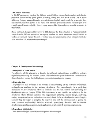 24
2.9 Chapter Summary
In this 21st
century, we can find the different sort of bidding culture, betting culture and also the
prediction culture in the sports games. Recently, during the 2010 FIFA World Cup in South
Africa, an Octopus was used in order to prediction the football match result. So as a result, there
are different prediction portals in the world with different prediction culture. But in Nepal, even
a single portal is not available. Hence, a new system like Bhakundo.com warmly welcomes in
the markets.
Based on Nepal, this project flew away to EPL because the data collection in Nepalese football
league is quite difficult because of no regular matches, no stable sportsman authorities and as
well as government. Hence, this sort of portals lacks its functionalities when integrated with the
local behaviour i.e. Nepalese Football League.
Chapter 3: Development/Methodology
3.1 Objective of this Chapter
The objective of this chapter is to describe the different methodologies available in software
engineering to develop the software system. This chapter also gives overview on clarification on
the methodology chosen for the Bhakundo.com project development process.
3.2 Introduction
The purpose of this document is to provide an understanding of the software development
methodologies available to the software developers. The methodologies is a predefined
framework for the developers which is normally used to plan, control and monitoring the
development process (Jurgen, 2008). This framework is also consider as a platform for the
developers where different activities like requirement gathering, system design, analyzing,
testing, implementation and maintain ace are carried out. Software development methodologies
normally help developers to complete the project in time with the attributes such as quality etc.
Most common methodology includes waterfall, prototyping, iterative and incremental
development, spiral development, rapid application development & extreme programming.
3.3 Available Methodology
There are various types of software development methodologies.
 