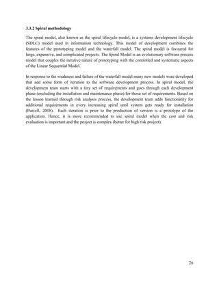 26
3.3.2 Spiral methodology
The spiral model, also known as the spiral lifecycle model, is a systems development lifecycle
(SDLC) model used in information technology. This model of development combines the
features of the prototyping model and the waterfall model. The spiral model is favoured for
large, expensive, and complicated projects. The Spiral Model is an evolutionary software process
model that couples the iterative nature of prototyping with the controlled and systematic aspects
of the Linear Sequential Model.
In response to the weakness and failure of the waterfall model many new models were developed
that add some form of iteration to the software development process. In spiral model, the
development team starts with a tiny set of requirements and goes through each development
phase (excluding the installation and maintenance phase) for those set of requirements. Based on
the lesson learned through risk analysis process, the development team adds functionality for
additional requirements in every increasing spiral until system gets ready for installation
(Purcell, 2008). Each iteration is prior to the production of version is a prototype of the
application. Hence, it is more recommended to use spiral model when the cost and risk
evaluation is important and the project is complex (better for high risk project).
 