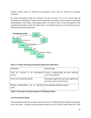 28
interface which cannot be effectively pre-specified. Users must be involved in prototype
evaluation.
By using prototyping model the customer can get an actual view of the system that the
developers are developing. Using the develop prototype can enable a client/customer to get better
understanding of the system. Prototyping model is an effective idea for the development of the
complicated and large systems for which there is no predefined process or the existing system to
help determining the requirements.
Figure 17 Figure showing prototyping (istqbexamcertification)
Advantage Disadvantage
Users are involved in the development
process
Leads to implementing and then repairing
way of development
Errors can be detected initially Incomplete application may cause application
not to be used as the full system
Missing functionalities can be identified
easily
Lack adequate problems analysis
Table 5 Advantages & Disadvantage of Prototyping Model
3.3.4 Incremental Model
The incremental model the complete requirement into the different builds, multiple development
cycles take place. A project using incremental model may start with the simple objectives. Then
 