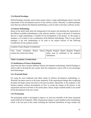 31
3.3.6 Hybrid Paradigm
Hybrid Paradigm normally used to those project where a single methodologies doesn’t meet the
requirement of the development process of any software system. Basically, in hybrid paradigm
more than one software development methodology is used in order to develop a software system.
3.4 Chosen Methodology
Based on the detail study about the background of the project and matching the requirement to
the different available methodologies in the software markets, I came to the point of conclusion
that not a single methodology is suitable for the development of the project. As the project is
academic, so it is better to use a combination of the different methodology. That is to say, hybrid
paradigm is the best methodology to be used in the project because of the following
consideration for the academic project.
Academic Project Regular Consideration
Time Frame (Academic Project always
contains the certain time frame)
Regular Progress Report (Regular Progress
report must be submitted to the academic
institutions)
Table 8 Academic Considerations
3.5 Justification of Chosen Methodology
Apart from the above mention different software development methodology, Hybrid Paradigm is
used in order to develop the new system. Here the comparison is given with its own advantages
and disadvantages.
3.5.1 Waterfall Model
For using the most traditional and oldest model of software development methodology i.e.
Waterfall, the phase must be in the linear sequential. If the requirements change after completing
the phase developer cannot turn back to the previous phase. Meanwhile, in the academic or the
business purpose software development we have to accept the change in the process or the
requirement and must roll back to the earlier phase. Hence, Single waterfall model is not usefull
for the development of the new system.
3.5.2 Prototyping
The prototyping model is developed to improve on some key shortfalls of the linear sequential
model (Sullivan & Fitzpatrick, 2002). Requirement change is easily handled in this methodology
which is the best part of this model including the fractional distribution of huge module into
 