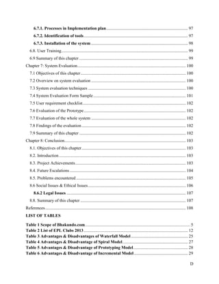 D
6.7.1. Processes in Implementation plan............................................................................ 97
6.7.2. Identification of tools................................................................................................. 97
6.7.3. Installation of the system .......................................................................................... 98
6.8. User Training...................................................................................................................... 99
6.9 Summary of this chapter ..................................................................................................... 99
Chapter 7: System Evaluation..................................................................................................... 100
7.1 Objectives of this chapter.................................................................................................. 100
7.2 Overview on system evaluation ........................................................................................ 100
7.3 System evaluation techniques ........................................................................................... 100
7.4 System Evaluation Form Sample...................................................................................... 101
7.5 User requirement checklist................................................................................................ 102
7.6 Evaluation of the Prototype............................................................................................... 102
7.7 Evaluation of the whole system ........................................................................................ 102
7.8 Findings of the evaluation................................................................................................. 102
7.9 Summary of this chapter ................................................................................................... 102
Chapter 8: Conclusion................................................................................................................. 103
8.1. Objectives of this chapter................................................................................................. 103
8.2. Introduction...................................................................................................................... 103
8.3. Project Achievements....................................................................................................... 103
8.4. Future Escalations ............................................................................................................ 104
8.5. Problems encountered ...................................................................................................... 105
8.6 Social Issues & Ethical Issues........................................................................................... 106
8.6.2 Legal Issues ............................................................................................................... 107
8.8. Summary of this chapter .................................................................................................. 107
References................................................................................................................................... 108
LIST OF TABLES
Table 1 Scope of Bhakundo.com.................................................................................................. 5
Table 2 List of EPL Clubs 2013................................................................................................. 12
Table 3 Advantages & Disadvantages of Waterfall Model..................................................... 25
Table 4 Advantages & Disadvantage of Spiral Model............................................................. 27
Table 5 Advantages & Disadvantage of Prototyping Model................................................... 28
Table 6 Advantages & Disadvantage of Incremental Model .................................................. 29
 