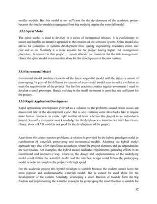 32
smaller module. But this model is not sufficient for the development of the academic project
because the smaller module (segregated from big module) require the waterfall model.
3.5.3 Spiral Model
The spiral model is used to develop in a series of incremental releases. It is evolutionary in
nature and implies an iterative approach to the creation of the software system. Spiral model also
allows for reductions in systems development time, quality engineering, resources count, and
cost and so on. Similarly it is more suitable for the project having higher risk management
procedure. In context to this project, I cannot allocate the resources for the risk management.
Hence the spiral model is not suitable alone for the development of the new system.
3.5.4 Incremental Model
Incremental model combine elements of the linear sequential model with the iterative nature of
prototyping. In general the different increments of incremental model aims to make a solution to
meet the requirements of the project. But for this academic project regular assessment I need to
develop a small prototype. Hence working in the small increment is good but not sufficient for
the project.
3.5.5 Rapid Application Development
Rapid application development evolved as a solution to the problems caused when issues are
discovered late in the development cycle. But is also contains some drawbacks like it require
more human resources to create right number of team whereas this project is an individual’s
project. Secondly it requires more knowledge for the developers in team but we don’t have team.
Hence, alone a RAD model is not good for the development of the project.
Apart from this above mention problems, a solution is provided by the hybrid paradigm model (a
combination of waterfall, prototyping and incremental model). Adopting the hybrid model
approach may also offer significant advantages where the project elements and its dependencies
are well known. For examples, the hybrid model facilitates requirements gathering efforts in an
incremental and interactive way. Likewise, the design and implementation of the underlying
model could follow the waterfall model and the interface design could follow the prototyping
model in order to complete the project with high speed.
For the academic project this hybrid paradigm is suitable because the student cannot leave the
most popular and understandable waterfall model. But is cannot be used alone for the
development of the system. Similarly, developing a small fraction of module form the big
fraction and implementing the waterfall concepts for prototyping the small fraction is suitable for
 