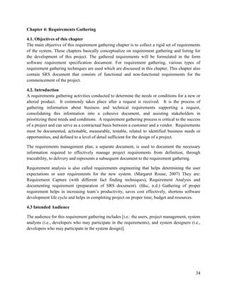 34
Chapter 4: Requirements Gathering
4.1. Objectives of this chapter
The main objective of this requirement gathering chapter is to collect a rigid set of requirements
of the system. These chapters basically conceptualize on requirement gathering and listing for
the development of this project. The gathered requirements will be formulated in the form
software requirement specification document. For requirement gathering, various types of
requirement gathering techniques are used which are discussed in this chapter. This chapter also
contain SRS document that consists of functional and non-functional requirements for the
commencement of the project.
4.2. Introduction
A requirements gathering activities conducted to determine the needs or conditions for a new or
altered product. It commonly takes place after a request is received. It is the process of
gathering information about business and technical requirements supporting a request,
consolidating this information into a cohesive document, and assisting stakeholders in
prioritizing these needs and conditions. A requirement gathering process is critical to the success
of a project and can serve as a contractual basis between a customer and a vendor. Requirements
must be documented, actionable, measurable, testable, related to identified business needs or
opportunities, and defined to a level of detail sufficient for the design of a project.
The requirements management plan, a separate document, is used to document the necessary
information required to effectively manage project requirements from definition, through
traceability, to delivery and represents a subsequent document to the requirement gathering.
Requirement analysis is also called requirements engineering that helps determining the user
expectations or user requirements for the new system. (Margaret Rouse, 2007) They are:
Requirement Capture (with different fact finding techniques), Requirement Analysis and
documenting requirement (preparation of SRS document). (fdsc, n.d.) Gathering of proper
requirement helps in increasing team’s productivity, saves cost effectively, shortens software
development life cycle and helps in completing project on proper time, budget and resources.
4.3 Intended Audience
The audience for this requirement gathering includes [i.e.: the users, project management, system
analysts (i.e., developers who may participate in the requirements), and system designers (i.e.,
developers who may participate in the system design)].
 