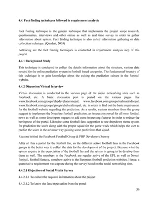 36
4.4. Fact finding techniques followed in requirement analysis
Fact finding technique is the general technique that implements the project scope research,
questionnaires, interviews and other online as well as real time survey in order to gather
information about system. Fact finding technique is also called information gathering or data
collection technique. (Quadari, 2005)
Following are the fact finding techniques is conducted in requirement analysis step of this
project.
4.4.1 Background Study
This technique is conducted to collect the details information about the structure, various data
needed for the online prediction system in football based categories. The fundamental boundry of
this technique is to gain knowledge about the exiting the prediction culture in the football
website.
4.4.2 Discussion/Virtual Interview
Virtual discussion is conducted in the various page of the social networking sites such as
Facebook etc. A basic discussion post is posted on the various pages like
www.facebook.com/groups/phpdevelopersnepal, www.facebook.com/groups/realmadridnepal,
www.facebook.com/groups/groups/chelseafcnepal, etc. in order to find out the basic requirement
for the football website regarding the prediction. As a results, various members from the group
suggest to implement the Nepalese football prediction, an interaction portal for all over football
news as well as some developers suggest to add extra interesting features in order to reduce the
boringness of the portal. Likewise some football fans suggestion to use dropdown menu system
for prediction the score along with the proper squad for the game week which helps the user to
predict the score in the advance way gaining some profit from that squad.
Reasons behind the Facebook Football Group & PHP Developers Survey
After all this a portal for the football fan, so the different active football fans in the Facebook
groups in the better way to collect the data for the development of the project. Because what the
system require is the expectation of the football fan and the system is going to be develop from
them as well. The members in the Facebook are regular active of the EPL as well as Nepali
football, football fantasy, somehow active to the European football prediction websites. Hence, a
quantitative requirement was capture during the survey based on the social networking sites.
4.4.2.1 Objectives of Social Media Survey
4.4.2.1.1 To collect the required information about the project
4.4.2.1.2 To know the fans expectation from the portal
 