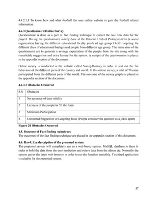 37
4.4.2.1.3 To know how and what football fan uses online website to gain the football related
information.
4.4.3 Questionnaire/Online Survey
Questionnaire is done as a part of fact finding technique in collect the real time data for the
project. During the questionnaire survey done at the Rotaract Club of Pashupati-Ktm (a social
organization having the different educational faculty youth of age group 18-30) targeting the
different class of educational background people from different age group. The main aims of the
questionnaire are to generate a average expectation of the people from the site along with the
remarkable suggestion and extra feature for the system. A sample of the questionnaire is placed
in the appendix section of the document.
Online survey is conducted in the website called SurveyMonkey in order to sort out the fan
behaviour of the different parts of the country and world. In this online survey, a total of 70 users
participated from the different parts of the world. The outcome of the survey graphs is placed at
the appendix section of the document.
4.4.3.1 Obstacles Occurred
S.N Obstacles
1 No accuracy of data validity
2 Laziness of the people to fill the form
3 Minimum Participation
4 Unwanted Suggestion or Laughing Issue (People consider the question as a jokes apart)
Figure 20 Obstacles Occurred
4.5. Outcome of Fact finding techniques
The outcomes of the fact finding technique are placed in the appendix section of this document.
4.6. Hawk Eye description of the proposed system
The proposed system will completely run as a web based system. MySQL database is there in
order to hold the data from the user prediction and others data from the admin etc. Normally the
system quires the latest web browser in order to run the function smoothly. Two tired application
is suitable for the proposed system.
 