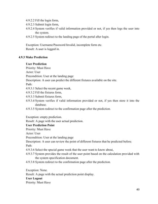 40
4.9.2.2 Fill the login form,
4.9.2.3 Submit login form,
4.9.2.4 System verifies if valid information provided or not, if yes then logs the user into
the system.
4.9.2.5 System redirect to the landing page of the portal after login.
Exception: Username/Password Invalid, incomplete form etc.
Result: A user is logged in.
4.9.3 Make Prediction
User Prediction
Priority: Must Have
Actor: User
Precondition: User at the landing page
Description: A user can predict the different fixtures available on the site.
Path:
4.9.3.1 Select the recent game week,
4.9.3.2 Fill the fixtures form,
4.9.3.3 Submit fixtures form,
4.9.3.4 System verifies if valid information provided or not, if yes then store it into the
database.
4.9.3.5 System redirect to the confirmation page after the prediction.
Exception: empty prediction.
Result: A page with the user actual prediction.
User Prediction Point
Priority: Must Have
Actor: User
Precondition: User at the landing page
Description: A user can review the point of different fixtures that he predicted before.
Path:
4.9.3.6 Select the special game week that the user want to know about,
4.9.3.7 System provides the result of the user point based on the calculation provided with
the system specification document.
4.9.3.8 System redirect to the confirmation page after the prediction.
Exception: None.
Result: A page with the actual prediction point display.
User Logout
Priority: Must Have
 