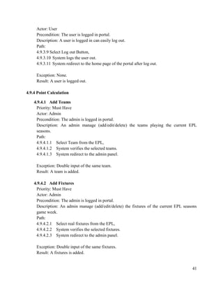 41
Actor: User
Precondition: The user is logged in portal.
Description: A user is logged in can easily log out.
Path:
4.9.3.9 Select Log out Button,
4.9.3.10 System logs the user out.
4.9.3.11 System redirect to the home page of the portal after log out.
Exception: None.
Result: A user is logged out.
4.9.4 Point Calculation
4.9.4.1 Add Teams
Priority: Must Have
Actor: Admin
Precondition: The admin is logged in portal.
Description: An admin manage (add/edit/delete) the teams playing the current EPL
seasons.
Path:
4.9.4.1.1 Select Team from the EPL,
4.9.4.1.2 System verifies the selected teams.
4.9.4.1.3 System redirect to the admin panel.
Exception: Double input of the same team.
Result: A team is added.
4.9.4.2 Add Fixtures
Priority: Must Have
Actor: Admin
Precondition: The admin is logged in portal.
Description: An admin manage (add/edit/delete) the fixtures of the current EPL seasons
game week.
Path:
4.9.4.2.1 Select real fixtures from the EPL,
4.9.4.2.2 System verifies the selected fixtures.
4.9.4.2.3 System redirect to the admin panel.
Exception: Double input of the same fixtures.
Result: A fixtures is added.
 