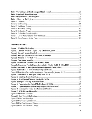 E
Table 7 Advantages & Disadvantage of RAD Model .............................................................. 30
Table 8 Academic Considerations............................................................................................. 31
Table 9 Requirement Gathering Plan....................................................................................... 35
Table 10 Users in the System ..................................................................................................... 39
Table 11 Test Plan ........................................................................................................................ 82
Table 12 Unit Testing ................................................................................................................... 88
Table 13 Validation Testing.......................................................................................................... 95
Table 14 Black Box Testing ......................................................................................................... 97
Table 15 Evaluation Process....................................................................................................... 100
Table 16 Evaluation Form Examples.......................................................................................... 101
Table 17 List of Achievements from the Project........................................................................ 104
Table 18 Extra Features for the Future ....................................................................................... 105
LIST OF FIGURES
Figure 1 Working Mechanism..................................................................................................... 5
Figure 2 Officials Premier League Logo (Hammam, 2013).................................................... 10
Figure 3 An early game of football............................................................................................ 13
Figure 4 Average audiences on television & internet .............................................................. 15
Figure 5 Analysis of Football Fans............................................................................................ 16
Figure 6 Fans based on clubs..................................................................................................... 16
Figure 7: Survey on Football Fans (Centre, 2008)................................................................... 17
Figure 8: Survey on Football fan using websites (Nagle, Dodd, & Ellis, 2010)..................... 18
Figure 9: Interface of www.predicfootballscore.com (Game, 2007) ...................................... 19
Figure 10: Interface of www.totalfootballpredict.com ............................................................ 20
Figure 11 Interface of www.playfantacy.com (Services, playfantacy, 2011) .............................. 21
Figure 12: Interface of www.goal.com (Goal, 2012) ................................................................ 22
Figure 13 GoalNepal.com Interface .......................................................................................... 23
Figure 14 Best Football Website (edailylife, 2013)................................................................... 23
Figure 15: Figure showing Waterfall model............................................................................. 25
Figure 16 Figure showing Spiral Model (Purcell, 2008).......................................................... 27
Figure 17 Figure showing prototyping (istqbexamcertification)............................................ 28
Figure 18 Incremental Model (istqbexamcertification)........................................................... 29
Figure 19 RAD Figure (24point0).............................................................................................. 30
Figure 20 Obstacles Occurred....................................................................................................... 37
Figure 21 Overview of the System............................................................................................. 38
Figure 22 Use Case Hawk Eye ..................................................................................................... 46
Figure 23 Use Case Login Process ............................................................................................... 47
Figure 24 Use Case Password Change.......................................................................................... 48
Figure 25 Use Case Password Change.......................................................................................... 49
 