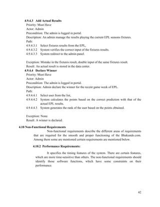 42
4.9.4.3 Add Actual Results
Priority: Must Have
Actor: Admin
Precondition: The admin is logged in portal.
Description: An admin manage the results playing the current EPL seasons fixtures.
Path:
4.9.4.3.1 Select fixtures results from the EPL,
4.9.4.3.2 System verifies the correct input of the fixtures results.
4.9.4.3.3 System redirect to the admin panel.
Exception: Mistake in the fixtures result, double input of the same fixtures result.
Result: An actual result is stored in the data center.
4.9.4.4 Declare Winner
Priority: Must Have
Actor: Admin
Precondition: The admin is logged in portal.
Description: Admin declare the winner for the recent game week of EPL.
Path:
4.9.4.4.1 Select user from the list,
4.9.4.4.2 System calculates the points based on the correct prediction with that of the
actual EPL results.
4.9.4.4.3 System generates the rank of the user based on the points obtained.
Exception: None.
Result: A winner is declared.
4.10 Non-Functional Requirements
Non-functional requirements describe the different areas of requirements
that are required for the smooth and proper functioning of the Bhakundo.com.
Among them some are mentioned certain requirements are mentioned below.
4.10.2 Performance Requirements:
It specifies the timing features of the system. There are certain features,
which are more time-sensitive than others. The non-functional requirements should
identify those software functions, which have some constraints on their
performance.
 