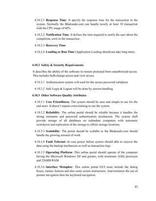 43
4.10.2.1 Response Time: It specify the response time for the transaction in the
system. Normally the Bhakundo.com can handle mostly at least 10 transaction
with the CPU usage of 60%
4.10.2.2 Notification Time: It defines the time required to notify the user about the
completion, error in the transaction.
4.10.2.3 Recovery Time
4.10.2.4 Loading or Run Time (Application Loading should not take long time).
4.10.2 Safety & Security Requirements
It describes the ability of the software to remain protected from unauthorized access.
This includes both change access and view access.
4.10.2.1 Authentication system will used for the secure password validation
4.10.2.2 Safe Login & Logout will be done by session handling
4.10.3 Other Software Quality Attributes
4.10.3.1 User Friendliness: The system should be ease and simple to use for the
end users. It doesn’t require extra training to use the system.
4.10.3.2 Reliability: The online portal should be reliable because it handles the
strong username and password authentication mechanism. The system shall
provide storage of all databases on redundant computers with automatic
switchover and replication of the storage to offsite storage locations.
4.10.3.3 Scalability: The portal should be scalable as the Bhakundo.com should
handle the growing amount of work.
4.10.3.4 Fault Tolerant: In case power failure system should able to recover the
data using the backup mechanism as well as transaction logs
4.10.3.5 Operating Platform: This online portal should operate of the computer
having the Microsoft Windows XP and greater, with minimum 1GHz processor
and 256MB RAM.
4.10.3.6 Interface Metaphor: This online portal GUI must include the dialog
boxes, menus, buttons and also some screen instructions. And minimize the use of
pointer navigation then the keyboard navigation.
 