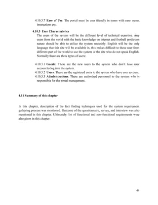 44
4.10.3.7 Ease of Use: The portal must be user friendly in terms with ease menu,
instructions etc.
4.10.3 User Characteristics
The users of the system will be the different level of technical expertise. Any
users from the world with the basic knowledge on internet and football prediction
nature should be able to utilize the system smoothly. English will be the only
language that this site will be available in, this makes difficult to those user from
different part of the world to use the system or the site who do not speak English.
Normally there are three types of users:
4.10.3.1 Guests: These are the new users to the system who don’t have user
account to log into the system.
4.10.3.2 Users: These are the registered users to the system who have user account.
4.10.3.3 Administrations: These are authorized personnel to the system who is
responsible for the portal management.
4.11 Summary of this chapter
In this chapter, description of the fact finding techniques used for the system requirement
gathering process was mentioned. Outcome of the questionnaire, survey, and interview was also
mentioned in this chapter. Ultimately, list of functional and non-functional requirements were
also given in this chapter.
 