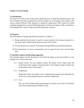 45
Chapter 5: System Design
5.1 Introduction
The objectives of this section of the system specification are to model the proposed system. The
lists of requirements that are gathered in previous chapter are to be design in this chapter. This
section contains different UML diagrams to design the requirements UML stands for Unified
modeling language that is used in OOAD approaches in Software Company. UML is treated as a
rich language that is used to model any business functions, structures.
5.2 Purposes
The main purpose of design specification document is as follows:
i) Design specification document is used for various functions from laying out plans for a
new space ship to addressing the design concerns of the system.
ii) Provide the hawk eye structure of the project through different pictorial representation..
iii) The expectations of user are documented, and are agreed by the users and developer
team.
5.3 Intended Audience and Reading Suggestion:
The intended audience for this document is most likely the project owner and somehow we can
integrate users of the system also.
5.3.1 Project Owner: For any academic project the project owner simply justly the
involvement of the academic institutions that’s why Islington College virtually stay
as the project owner of this project
5.3.2 Programmer:
Programmer refers the students who is undertaking the project and responsible for
all the sort s of development process in software engineering.
5.3.3 User:
The user will be implementing and bringing the system in use. The User Interface
(UI) will be shared among the different users.
 