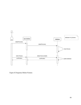 66
admin
deleteFixtures()
user interface :database
deleteFixtures()
check fixtures
delete fixtures details
confirmation update database
select fixtures
confirmation
datebase= db_fixtures
Figure 42 Sequence Delete Fixtures
 