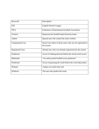 Keyword Description
EPL English Premier League
FIFA Federation of International Football Association
Fixtures Represent the football match between teams
Admin Special user who control the entire website
Unregistered User Guest User refers to those users who are not registered in
the system.
Registered Users Normal user who was already registered into the system
Prediction An act of making decision before the actual event occurs.
Bhakundo “An online portal football score prediction”
Prediction An act of guessing the result before the event takes place.
Website A place on world wide web
Predictor The user who predict the result
 