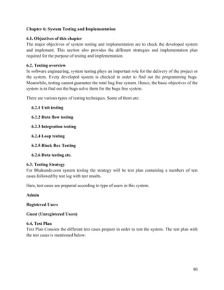 80
Chapter 6: System Testing and Implementation
6.1. Objectives of this chapter
The major objectives of system testing and implementation are to check the developed system
and implement. This section also provides the different strategies and implementation plan
required for the purpose of testing and implementation.
6.2. Testing overview
In software engineering, system testing plays an important role for the delivery of the project or
the system. Every developed system is checked in order to find out the programming bugs.
Meanwhile, testing cannot guarantee the total bug free system. Hence, the basic objectives of the
system is to find out the bugs solve them for the bugs free system.
There are various types of testing techniques. Some of them are:
6.2.1 Unit testing
6.2.2 Data flow testing
6.2.3 Integration testing
6.2.4 Loop testing
6.2.5 Black Box Testing
6.2.6 Data testing etc.
6.3. Testing Strategy
For Bhakundo.com system testing the strategy will be test plan containing a numbers of test
cases followed by test log with test results.
Here, test cases are prepared according to type of users in this system.
Admin
Registered Users
Guest (Unregistered Users)
6.4. Test Plan
Test Plan Consists the different test cases prepare in order to test the system. The test plan with
the test cases is mentioned below:
 