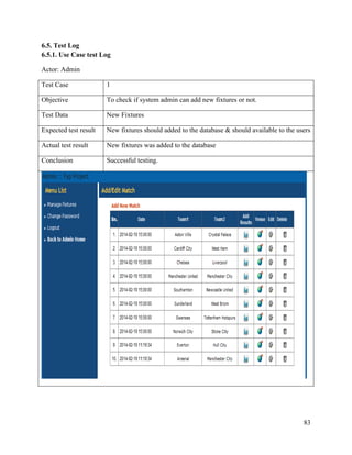 83
6.5. Test Log
6.5.1. Use Case test Log
Actor: Admin
Test Case 1
Objective To check if system admin can add new fixtures or not.
Test Data New Fixtures
Expected test result New fixtures should added to the database & should available to the users
Actual test result New fixtures was added to the database
Conclusion Successful testing.
 