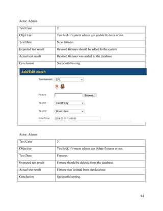 84
Actor: Admin
Test Case 2
Objective To check if system admin can update fixtures or not.
Test Data New fixtures
Expected test result Revised fixtures should be added to the system.
Actual test result Revised fixtures was added to the database
Conclusion Successful testing.
Actor: Admin
Test Case 3
Objective To check if system admin can delete fixtures or not.
Test Data Fixtures
Expected test result Fixture should be deleted from the database.
Actual test result Fixture was deleted from the database
Conclusion Successful testing.
 
