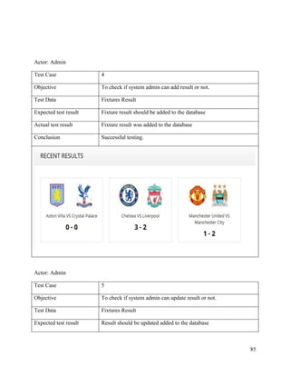 85
Actor: Admin
Test Case 4
Objective To check if system admin can add result or not.
Test Data Fixtures Result
Expected test result Fixture result should be added to the database
Actual test result Fixture result was added to the database
Conclusion Successful testing.
Actor: Admin
Test Case 5
Objective To check if system admin can update result or not.
Test Data Fixtures Result
Expected test result Result should be updated added to the database
 
