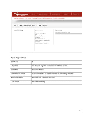 87
Actor: Register User
Test Case 8
Objective To check if register user can view fixtures or not.
Test Data Fixtures Details
Expected test result User should able to see the fixtures of upcoming matches
Actual test result Fixtures was visible to the user
Conclusion Successful testing.
 