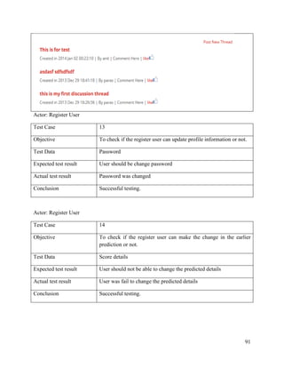 91
Actor: Register User
Test Case 13
Objective To check if the register user can update profile information or not.
Test Data Password
Expected test result User should be change password
Actual test result Password was changed
Conclusion Successful testing.
Actor: Register User
Test Case 14
Objective To check if the register user can make the change in the earlier
prediction or not.
Test Data Score details
Expected test result User should not be able to change the predicted details
Actual test result User was fail to change the predicted details
Conclusion Successful testing.
 