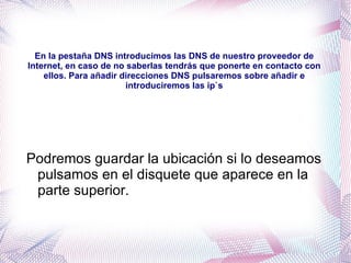 En la pestaña DNS introducimos las DNS de nuestro proveedor de Internet, en caso de no saberlas tendrás que ponerte en contacto con ellos. Para añadir direcciones DNS pulsaremos sobre añadir e introduciremos las ip`s Podremos guardar la ubicación si lo deseamos pulsamos en el disquete que aparece en la parte superior. 
