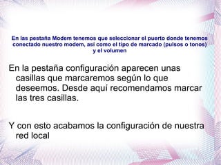 En las pestaña Modem tenemos que seleccionar el puerto donde tenemos conectado nuestro modem, así como el tipo de marcado (pulsos o tonos) y el volumen En la pestaña configuración aparecen unas casillas que marcaremos según lo que deseemos. Desde aquí recomendamos marcar las tres casillas. 