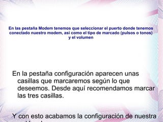 En las pestaña Modem tenemos que seleccionar el puerto donde tenemos conectado nuestro modem, así como el tipo de marcado (pulsos o tonos) y el volumen En la pestaña configuración aparecen unas casillas que marcaremos según lo que deseemos. Desde aquí recomendamos marcar las tres casillas. 