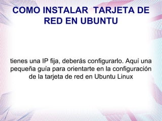 COMO INSTALAR  TARJETA DE RED EN UBUNTU tienes una IP fija, deberás configurarlo. Aquí una pequeña guía para orientarte en la configuración de la tarjeta de red en Ubuntu Linux 
