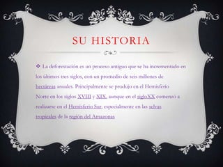 SU HISTORIA

 La deforestación es un proceso antiguo que se ha incrementado en
los últimos tres siglos, con un promedio de seis millones de
hectáreas anuales. Principalmente se produjo en el Hemisferio
Norte en los siglos XVIII y XIX, aunque en el sigloXX comenzó a
realizarse en el Hemisferio Sur, especialmente en las selvas
tropicales de la región del Amazonas
 