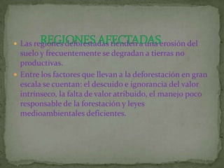  Las regiones deforestadas tienden a una erosión del
  suelo y frecuentemente se degradan a tierras no
  productivas.
 Entre los factores que llevan a la deforestación en gran
  escala se cuentan: el descuido e ignorancia del valor
  intrínseco, la falta de valor atribuido, el manejo poco
  responsable de la forestación y leyes
  medioambientales deficientes.
 